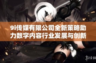 9i传媒有限公司全新策略助力数字内容行业发展与创新