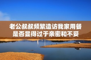 老公叔叔频繁造访我家用餐是否显得过于亲密和不妥