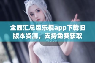 全面汇总芭乐视app下载旧版本资源，支持免费获取