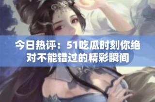 今日热评：51吃瓜时刻你绝对不能错过的精彩瞬间