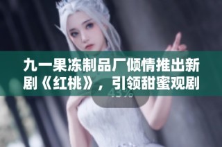九一果冻制品厂倾情推出新剧《红桃》，引领甜蜜观剧潮流