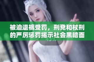 被迫退裤受罚，刑凳和杖刑的严厉惩罚揭示社会黑暗面