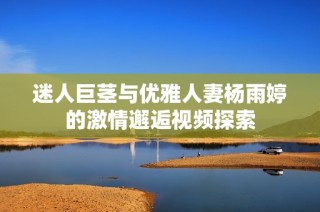 迷人巨茎与优雅人妻杨雨婷的激情邂逅视频探索