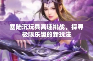 塞陆沉玩具高速挑战，探寻极限乐趣的新玩法