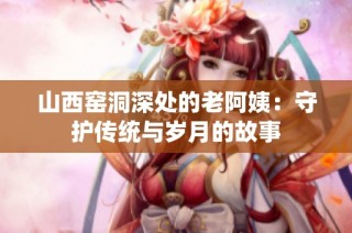 山西窑洞深处的老阿姨：守护传统与岁月的故事