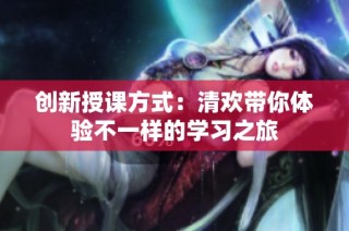 创新授课方式：清欢带你体验不一样的学习之旅