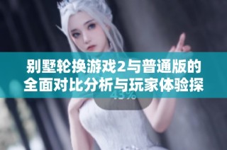 别墅轮换游戏2与普通版的全面对比分析与玩家体验探讨