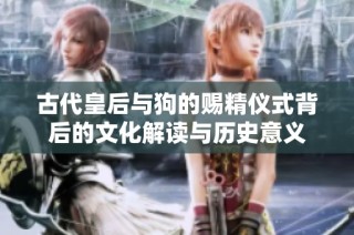 古代皇后与狗的赐精仪式背后的文化解读与历史意义