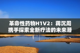 革命性药物H1V2：蒋沉周携手探索全新疗法的未来潜力