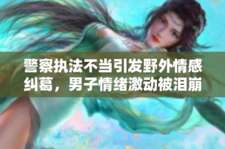 警察执法不当引发野外情感纠葛，男子情绪激动被泪崩