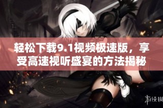 轻松下载9.1视频极速版，享受高速视听盛宴的方法揭秘