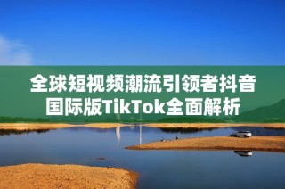 全球短视频潮流引领者抖音国际版TikTok全面解析