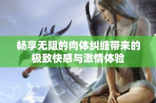 畅享无阻的肉体纠缠带来的极致快感与激情体验