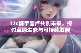 17c携手国卢共创未来，探讨草原生态与可持续发展