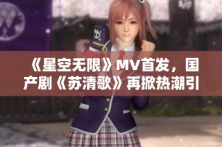 《星空无限》MV首发，国产剧《苏清歌》再掀热潮引发关注