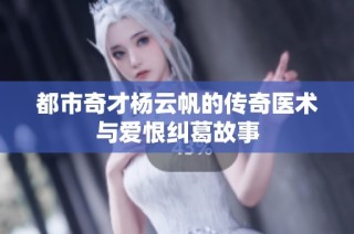 都市奇才杨云帆的传奇医术与爱恨纠葛故事