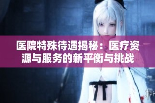 医院特殊待遇揭秘：医疗资源与服务的新平衡与挑战