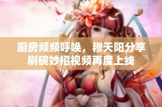 厨房频频呼唤，穆天阳分享刷碗妙招视频再度上线