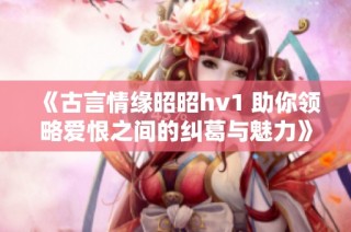 《古言情缘昭昭hv1 助你领略爱恨之间的纠葛与魅力》