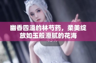 幽香四溢的林芍药，柔美绽放如玉般滑腻的花海
