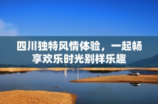 四川独特风情体验，一起畅享欢乐时光别样乐趣
