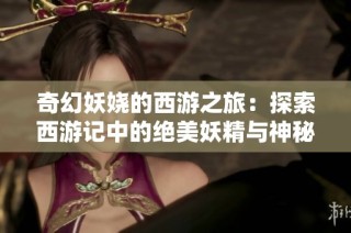 奇幻妖娆的西游之旅：探索西游记中的绝美妖精与神秘冒险