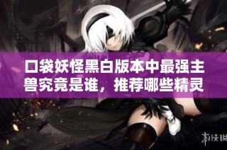 口袋妖怪黑白版本中最强主兽究竟是谁，推荐哪些精灵进行培养