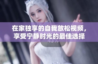 在家独享的自我放松视频，享受宁静时光的最佳选择