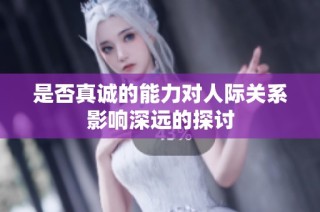 是否真诚的能力对人际关系影响深远的探讨