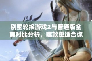 别墅轮换游戏2与普通版全面对比分析，哪款更适合你？