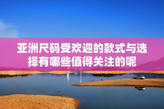 亚洲尺码受欢迎的款式与选择有哪些值得关注的呢