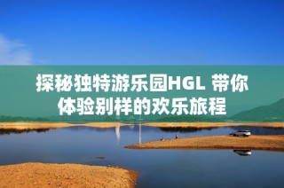 探秘独特游乐园HGL 带你体验别样的欢乐旅程