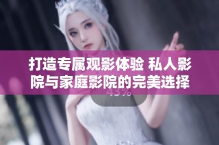 打造专属观影体验 私人影院与家庭影院的完美选择