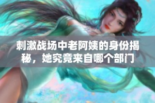 刺激战场中老阿姨的身份揭秘，她究竟来自哪个部门