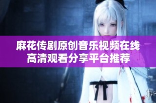 麻花传剧原创音乐视频在线高清观看分享平台推荐