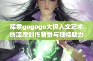 探索gogogo大但人文艺术的深厚创作背景与独特魅力