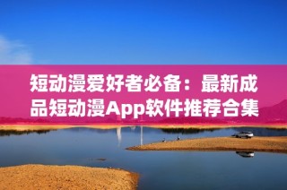 短动漫爱好者必备：最新成品短动漫App软件推荐合集