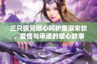 三只狼兄倾心呵护宠溺宋钦，爱情与承诺的暖心故事