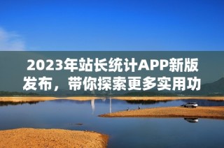 2023年站长统计APP新版发布，带你探索更多实用功能！