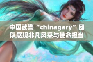 中国武警“chinagary”团队展现非凡风采与使命担当