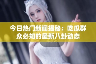 今日热门新闻揭秘：吃瓜群众必知的最新八卦动态