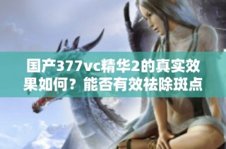 国产377vc精华2的真实效果如何？能否有效祛除斑点呢