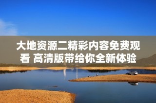 大地资源二精彩内容免费观看 高清版带给你全新体验
