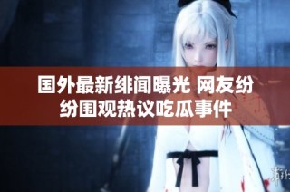 国外最新绯闻曝光 网友纷纷围观热议吃瓜事件