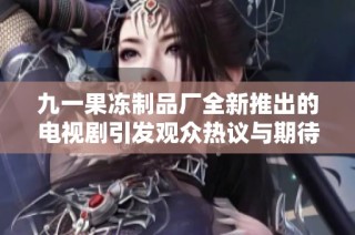 九一果冻制品厂全新推出的电视剧引发观众热议与期待