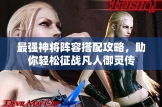 最强神将阵容搭配攻略，助你轻松征战凡人御灵传