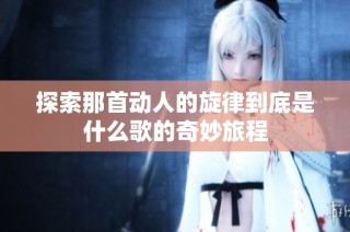 探索那首动人的旋律到底是什么歌的奇妙旅程
