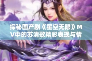 探秘国产剧《星空无限》MV中的苏清歌精彩表现与情感魅力