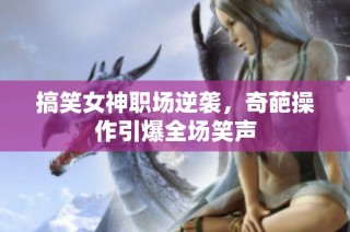 搞笑女神职场逆袭，奇葩操作引爆全场笑声