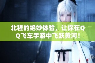 北程的绝妙体验，让你在QQ飞车手游中飞跃黄河！